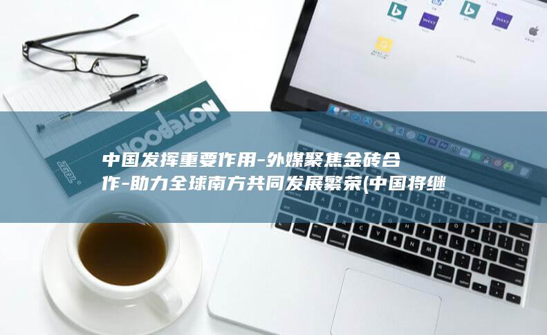 中国发挥重要作用-外媒聚焦金砖合作-助力全球南方共同发展繁荣 (中国将继续发挥什么大国作用)