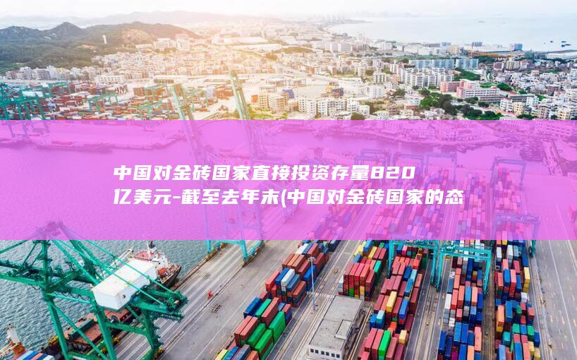 中国对金砖国家直接投资存量820亿美元-截至去年末 (中国对金砖国家的态度)