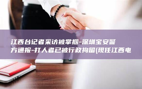 江西台记者采访被掌掴-深圳宝安警方通报-打人者已被行政拘留 (现任江西电视台女记者是谁)