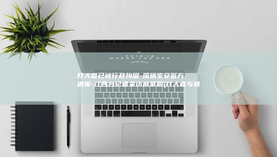 打人者已被行政拘留-深圳宝安警方通报-江西台记者采访被掌掴 (打人者与被打者)