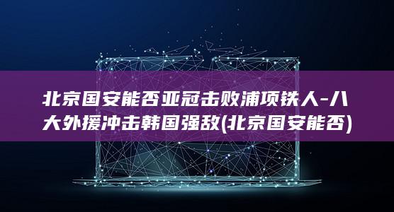 北京国安能否亚冠击败浦项铁人-八大外援冲击韩国强敌 (北京国安能否)