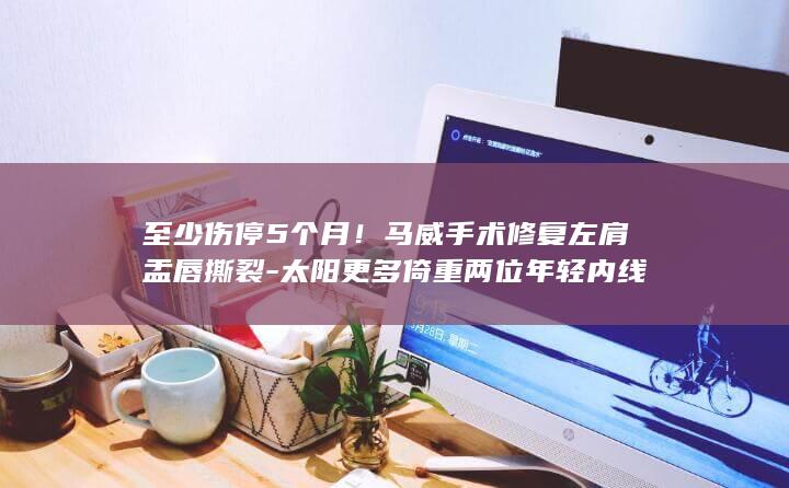 至少伤停5个月！马威手术修复左肩盂唇撕裂-太阳更多倚重两位年轻内线