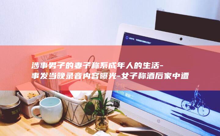涉事男子的妻子称系成年人的生活-事发当晚录音内容曝光-女子称酒后家中遭男子性侵 (涉事男子的妻子是谁)
