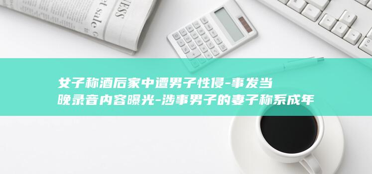 女子称酒后家中遭男子性侵-事发当晚录音内容曝光-涉事男子的妻子称系成年人的生活 (女子喝得醉醺醺回家)