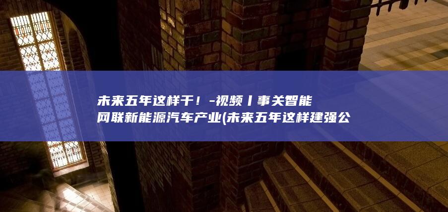 未来五年这样干！-视频丨事关智能网联新能源汽车产业 (未来五年这样建强公共卫生体系)