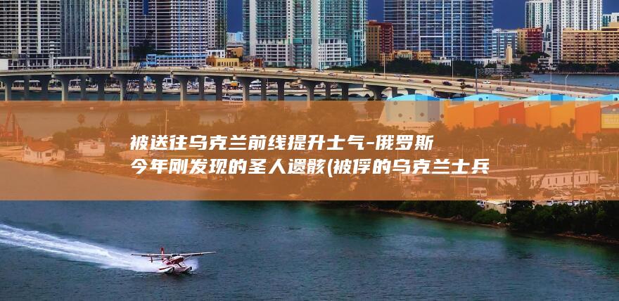 被送往乌克兰前线提升士气-俄罗斯今年刚发现的圣人遗骸 (被俘的乌克兰士兵)