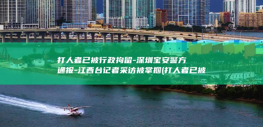 打人者已被行政拘留-深圳宝安警方通报-江西台记者采访被掌掴 (打人者已被行)