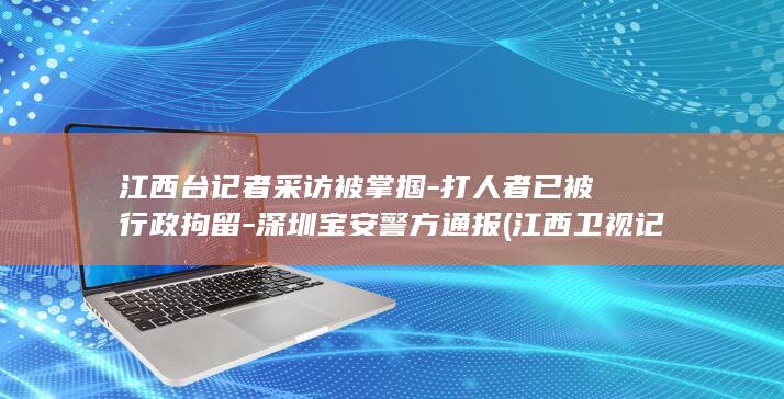 江西台记者采访被掌掴-打人者已被行政拘留-深圳宝安警方通报 (江西卫视记者联系)
