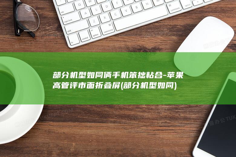 部分机型如同俩手机笨拙粘合-苹果高管评市面折叠屏 (部分机型如同)