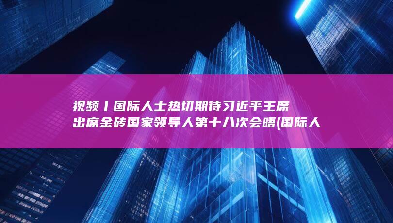 视频丨国际人士热切期待习近平主席出席金砖国家领导人第十八次会晤 (国际人app官方网站)