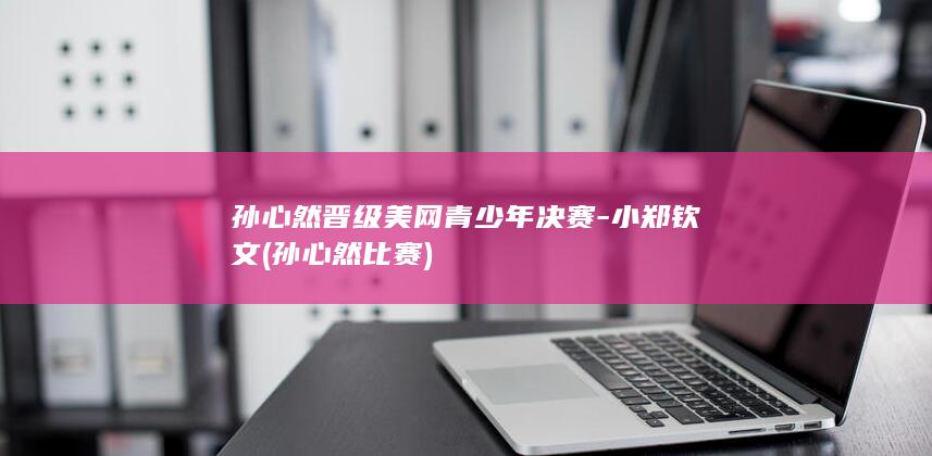 孙心然晋级美网青少年决赛-小郑钦文 (孙心然比赛)