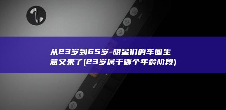 从23岁到65岁-明星们的车圈生意又来了 (23岁属于哪个年龄阶段)