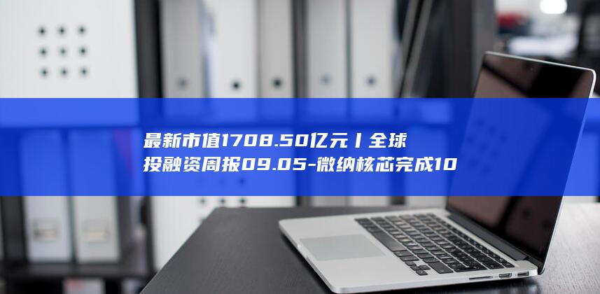 最新市值1708.50亿元丨全球投融资周报09.05-微纳核芯完成10亿元C轮融资；燧原科技登陆科创板 (最新市值排行)