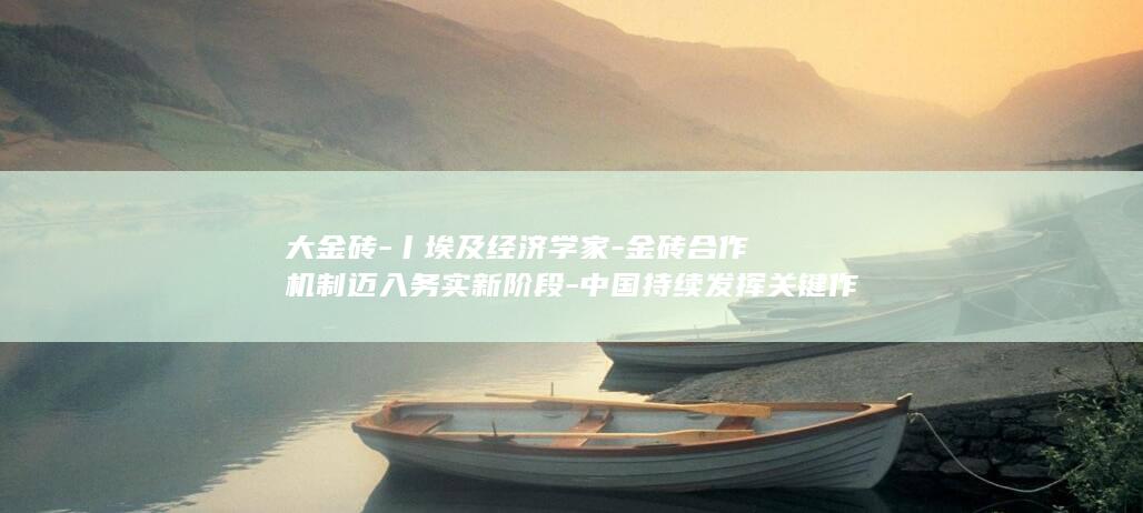 大金砖-丨埃及经济学家-金砖合作机制迈入务实新阶段-中国持续发挥关键作用-外专眼中的 (大金砖合作引领全球南方团结)