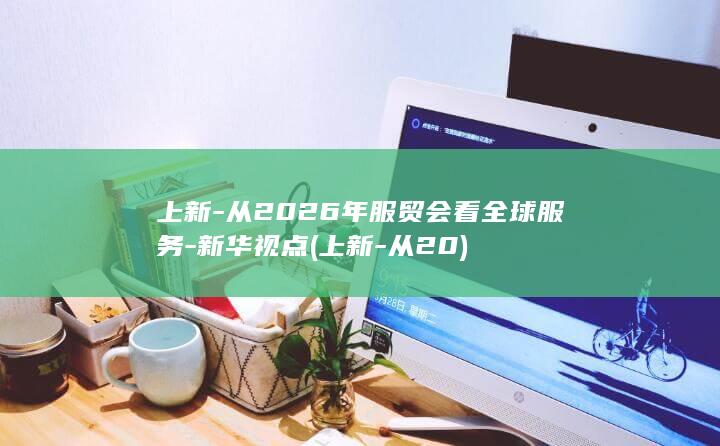 上新-从2026年服贸会看全球服务-新华视点 (上新-从20)