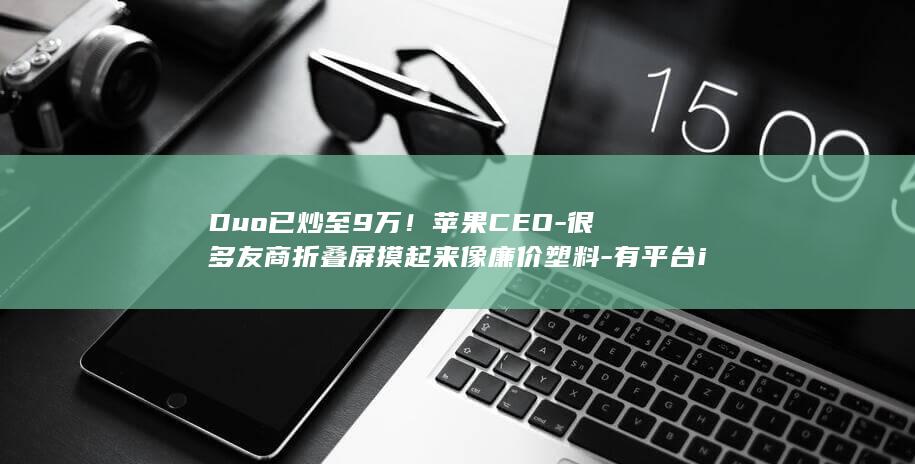Duo已炒至9万！苹果CEO-很多友商折叠屏摸起来像廉价塑料-有平台iPhone
