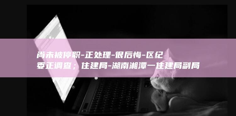 尚未被停职-正处理-很后悔-区纪委正调查；住建局-湖南湘潭一住建局副局长群内辱骂业主；涉事者-已被停职 (尚未停止什么意思)