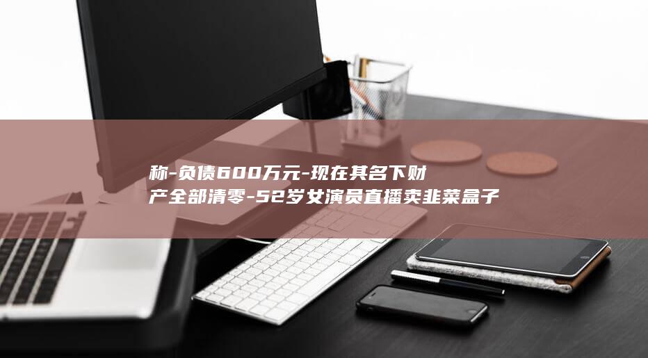 称-负债600万元-现在其名下财产全部清零-52岁女演员直播卖韭菜盒子；此前曾自爆被前夫骗到破产-我的字典里面没有崩溃这两个字 (负债50个)