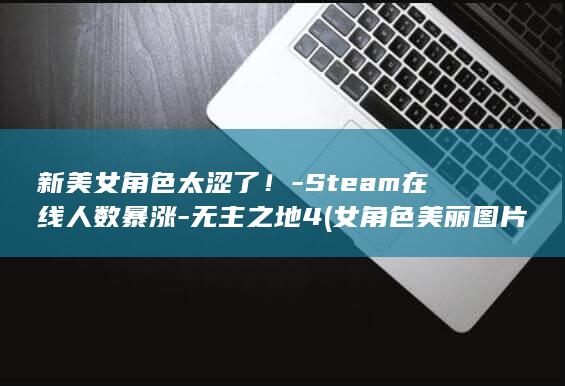 新美女角色太涩了！-Steam在线人数暴涨-无主之地4 (女角色美丽图片)