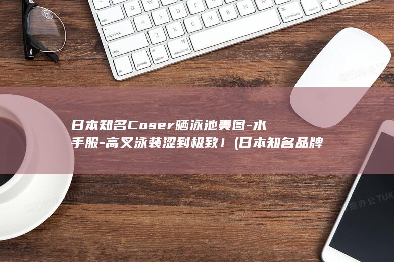 日本知名Coser晒泳池美图-水手服-高叉泳装涩到极致！ (日本知名品牌)
