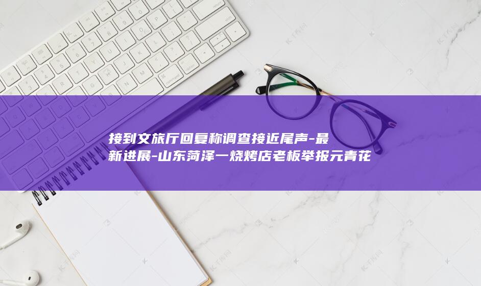 接到文旅厅回复称调查接近尾声-最新进展-山东菏泽一烧烤店老板举报元青花杯失踪-但仍未立案；12345无法认定一月接15次举报为异常 (文旅厅投诉电话96168有用吗)