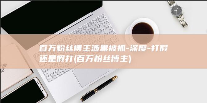百万粉丝博主涉黑被抓-深度-打假还是假打 (百万粉丝博主)