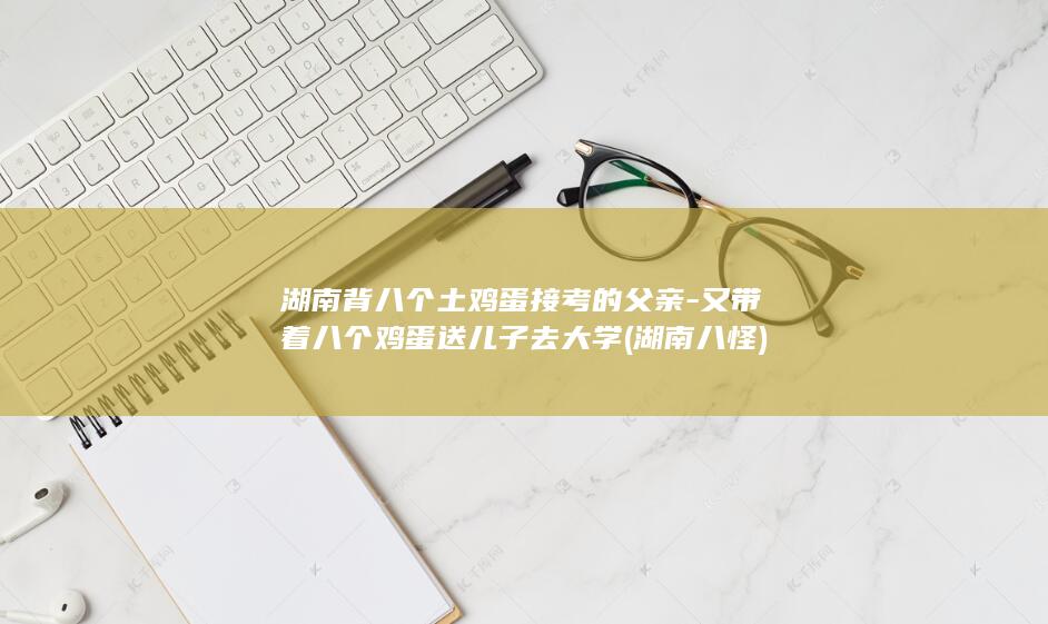 湖南背八个土鸡蛋接考的父亲-又带着八个鸡蛋送儿子去大学 (湖南八怪)