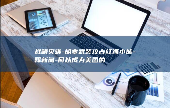 战略灾难-胡塞武装攻占红海小城-释新闻-何以成为美国的