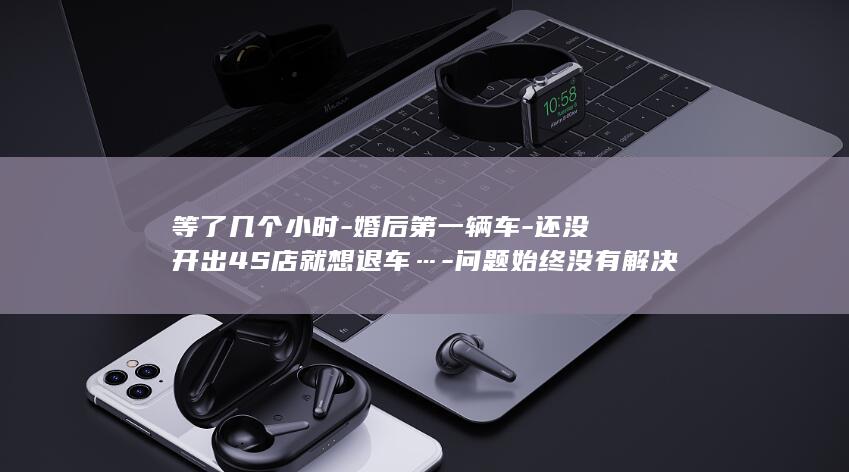 等了几个小时-婚后第一辆车-还没开出4S店就想退车…-问题始终没有解决-老婆一坐上去就发现不对劲！浙江夫妻俩当场傻眼 (等了几个小时一件衣都没买到说说)