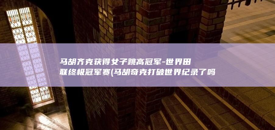 马胡齐克获得女子跳高冠军-世界田联终极冠军赛 (马胡奇克打破世界纪录了吗知乎)