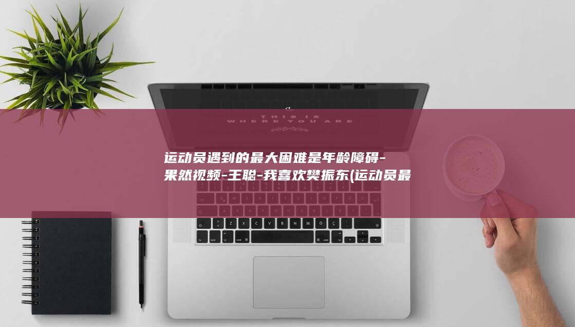 运动员遇到的最大困难是年龄障碍-果然视频-王聪-我喜欢樊振东 (运动员最怕的伤病有哪些)