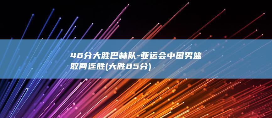 46分大胜巴林队-亚运会中国男篮取两连胜 (大胜85分)