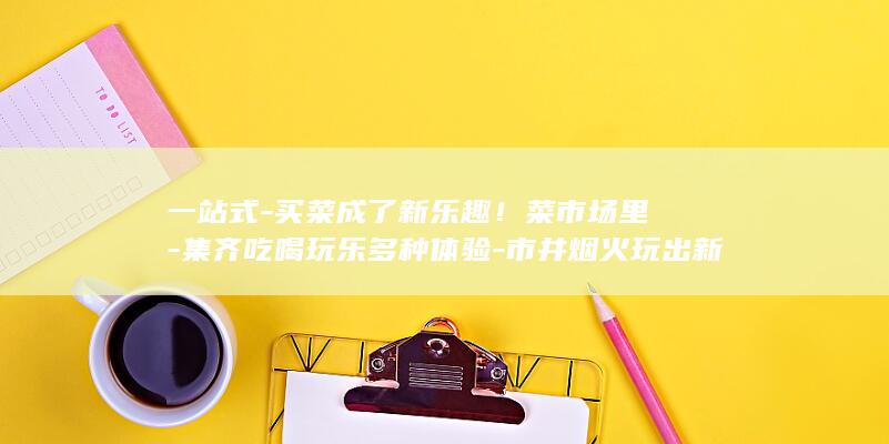 一站式-买菜成了新乐趣！菜市场里-集齐吃喝玩乐多种体验-市井烟火玩出新花样 (一站式-买菜)