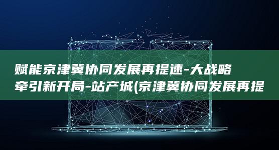 赋能京津冀协同发展再提速-大战略牵引新开局-站产城 (京津冀协同发展再提速)