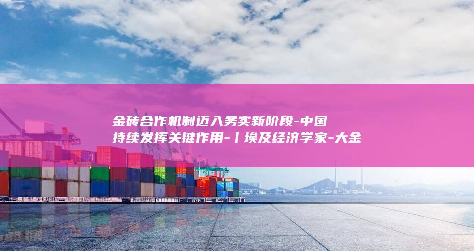金砖合作机制迈入务实新阶段-中国持续发挥关键作用-丨埃及经济学家-大金砖-外专眼中的 (金砖合作机制是什么)