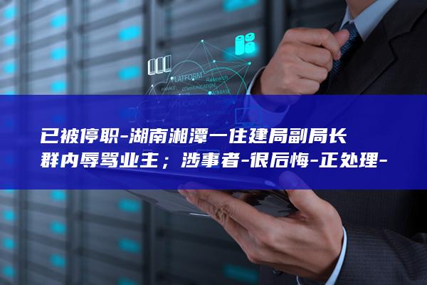 已被停职-湖南湘潭一住建局副局长群内辱骂业主；涉事者-很后悔-正处理-区纪委正调查；住建局-尚未被停职 (被停职有什么影响)