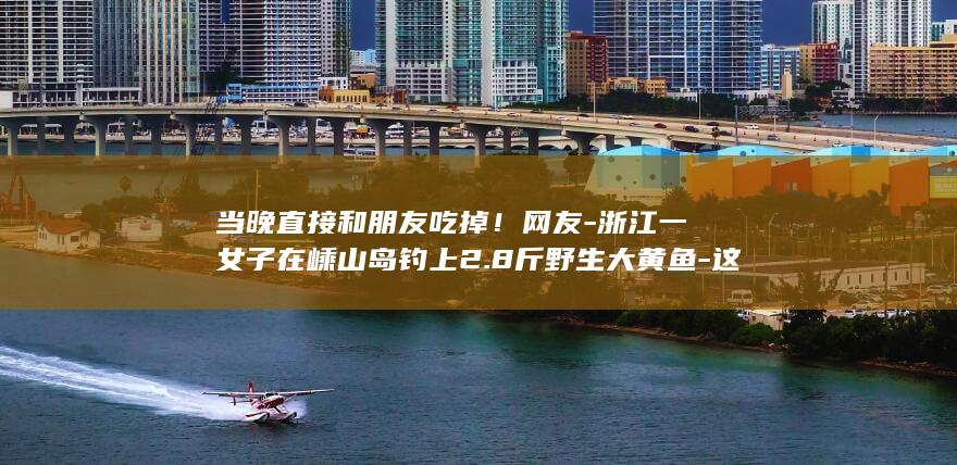 当晚直接和朋友吃掉！网友-浙江一女子在嵊山岛钓上2.8斤野生大黄鱼-这运气我羡慕了-当事人 (方得人心的意思)