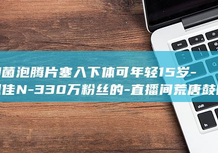 抑菌泡腾片塞入下体可年轻15岁-恩佳N-330万粉丝的-直播间荒唐鼓吹 (抑菌泡腾片塞多长时间)