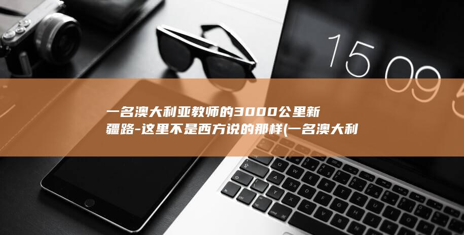 一名澳大利亚教师的3000公里新疆路-这里不是西方说的那样 (一名澳大利亚的学生英语)