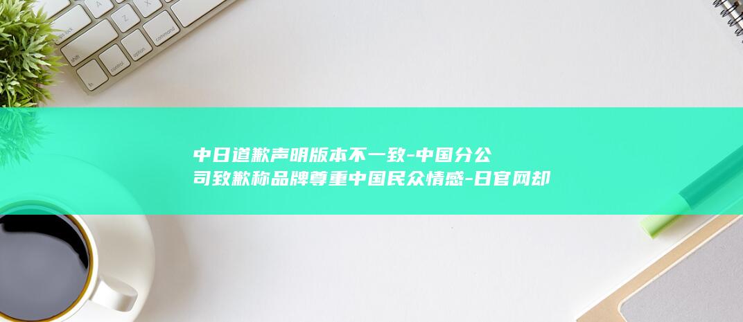 中日道歉声明版本不一致-中国分公司致歉称品牌尊重中国民众情感-日官网却未表明确切原因-918-日本潮牌WEGO联名辱华IP在-发售引众怒 (中日发表联合声明)