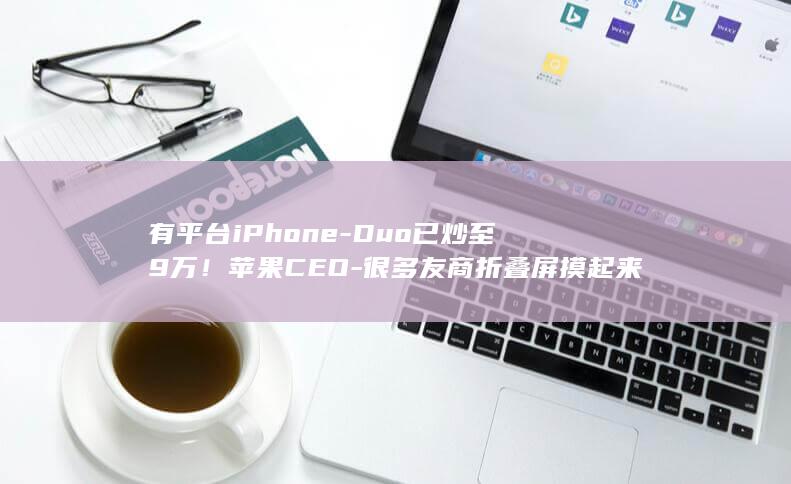 有平台iPhone-Duo已炒至9万！苹果CEO-很多友商折叠屏摸起来像廉价塑料 (有平台有护栏属于高空作业吗)