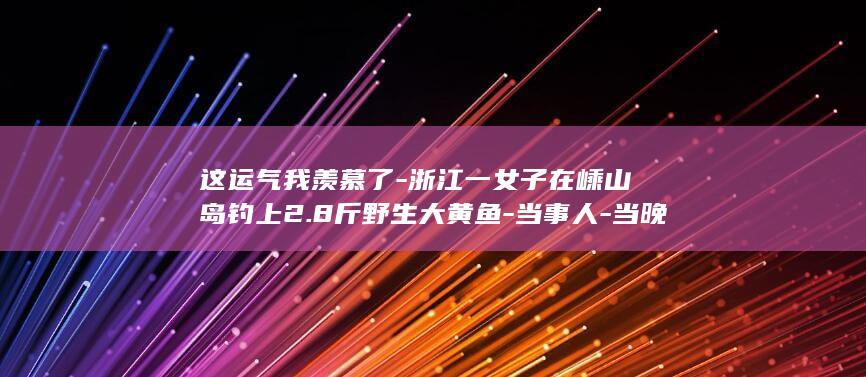 这运气我羡慕了-浙江一女子在嵊山岛钓上2.8斤野生大黄鱼-当事人-当晚直接和朋友吃掉！网友 (我这运气也是没谁了)