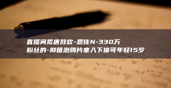 直播间荒唐鼓吹-恩佳N-330万粉丝的-抑菌泡腾片塞入下体可年轻15岁 (直播间荒唐鼓舞是什么)