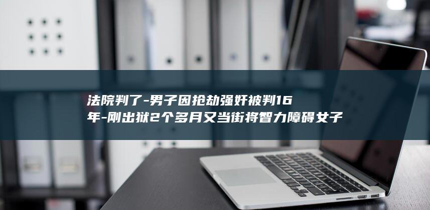 法院判了-男子因抢劫强奸被判16年-刚出狱2个多月又当街将智力障碍女子带到山上性侵并录像 (法院判了以后的程序怎么走)
