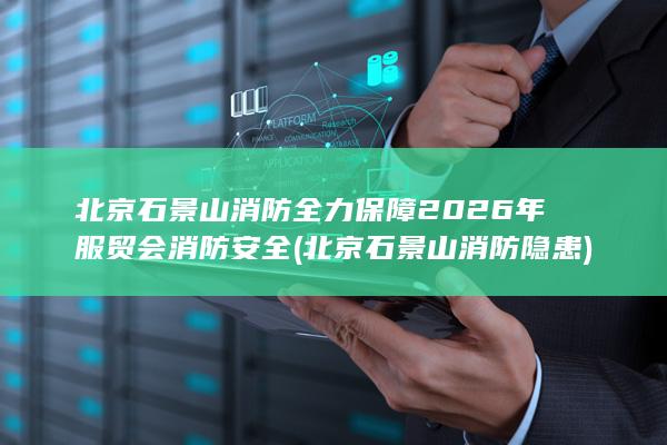 北京石景山消防全力保障2026年服贸会消防安全 (北京石景山消防隐患)