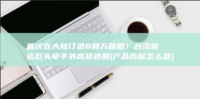 首次在大陆订造6艘万箱船！台湾航运巨头牵手外高桥造船 (产品商标怎么查)