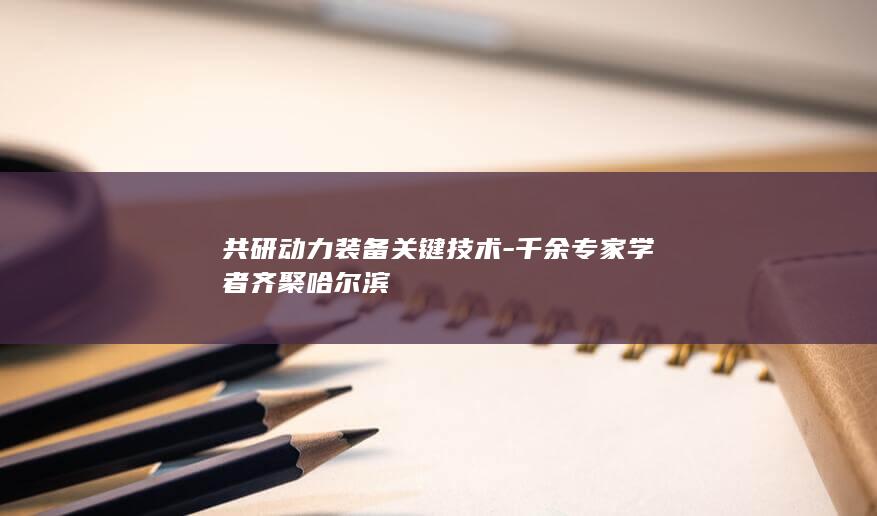 共研动力装备关键技术-千余专家学者齐聚哈尔滨