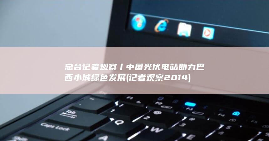 总台记者观察丨中国光伏电站助力巴西小城绿色发展 (记者观察2014)