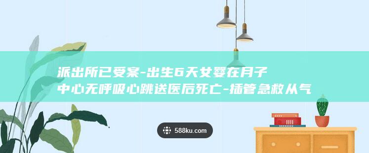 派出所已受案-出生6天女婴在月子中心无呼吸心跳送医后死亡-插管急救从气管导管吸出奶渣样物体 (派出所受案后多久调查完毕)