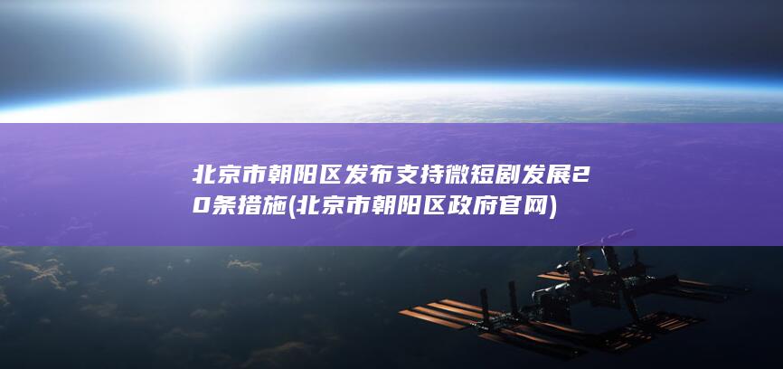 北京市朝阳区发布支持微短剧发展20条措施 (北京市朝阳区政府官网)